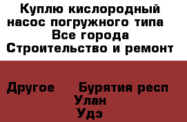 Куплю кислородный насос погружного типа - Все города Строительство и ремонт » Другое   . Бурятия респ.,Улан-Удэ г.